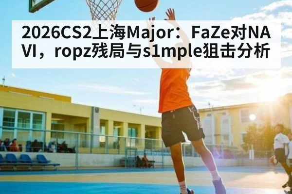 2026CS2上海Major：FaZe对NAVI，ropz残局与s1mple狙击分析